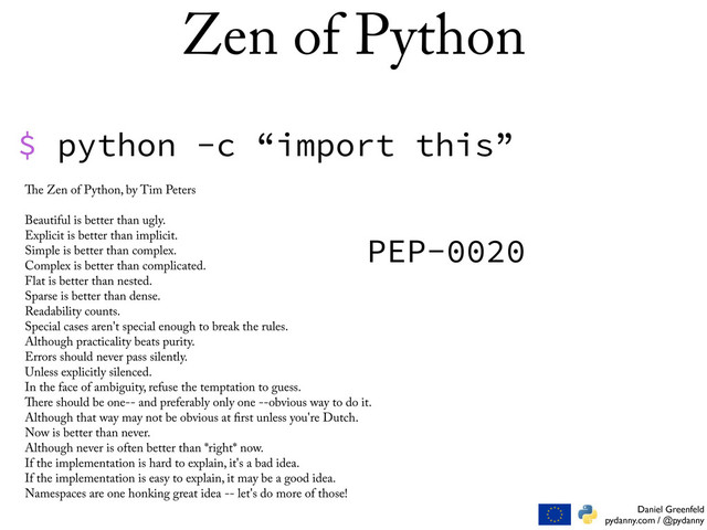 Daniel Greenfeld
pydanny.com / @pydanny
Zen of Python
$ python -c “import this”
e Zen of Python, by Tim Peters
Beautiful is better than ugly.
Explicit is better than implicit.
Simple is better than complex.
Complex is better than complicated.
Flat is better than nested.
Sparse is better than dense.
Readability counts.
Special cases aren't special enough to break the rules.
Although practicality beats purity.
Errors should never pass silently.
Unless explicitly silenced.
In the face of ambiguity, refuse the temptation to guess.
ere should be one-- and preferably only one --obvious way to do it.
Although that way may not be obvious at rst unless you're Dutch.
Now is better than never.
Although never is often better than *right* now.
If the implementation is hard to explain, it's a bad idea.
If the implementation is easy to explain, it may be a good idea.
Namespaces are one honking great idea -- let's do more of those!
PEP-0020
