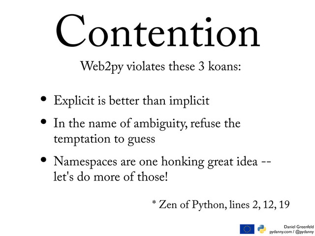 Daniel Greenfeld
pydanny.com / @pydanny
Contention
• Explicit is better than implicit
• In the name of ambiguity, refuse the
temptation to guess
• Namespaces are one honking great idea --
let's do more of those!
Web2py violates these 3 koans:
* Zen of Python, lines 2, 12, 19
