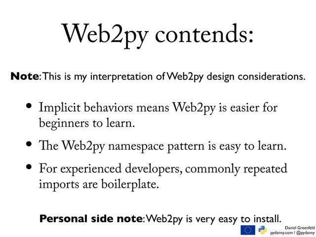 Daniel Greenfeld
pydanny.com / @pydanny
Web2py contends:
• Implicit behaviors means Web2py is easier for
beginners to learn.
• e Web2py namespace pattern is easy to learn.
• For experienced developers, commonly repeated
imports are boilerplate.
Note: This is my interpretation of Web2py design considerations.
Personal side note: Web2py is very easy to install.
