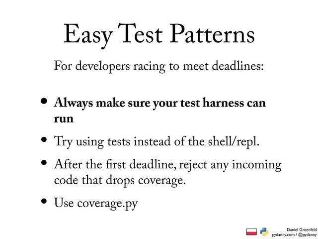Daniel Greenfeld
pydanny.com / @pydanny
Easy Test Patterns
• Always make sure your test harness can
run
• Try using tests instead of the shell/repl.
• After the rst deadline, reject any incoming
code that drops coverage.
• Use coverage.py
For developers racing to meet deadlines:
