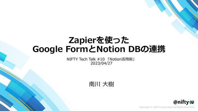 Copyright © NIFTY Corporation All Rights Reserved.
Zapierを使った
Google FormとNotion DBの連携
南川 大樹
NIFTY Tech Talk #10 「Notion活用術」
2023/04/27
