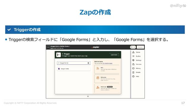 Copyright © NIFTY Corporation All Rights Reserved.
Zapの作成
17
Triggerの作成
Triggerの検索フィールドに「Google Forms」と入力し、「Google Forms」を選択する。
