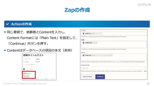 Copyright © NIFTY Corporation All Rights Reserved.
Zapの作成
31
Actionの作成
同じ要領で、依頼者とContentを入力し、
Content Formatには「Plain Text」を指定して、
「Continue」ボタンを押す。
Contentはデータベースの項目の本文（赤枠）
