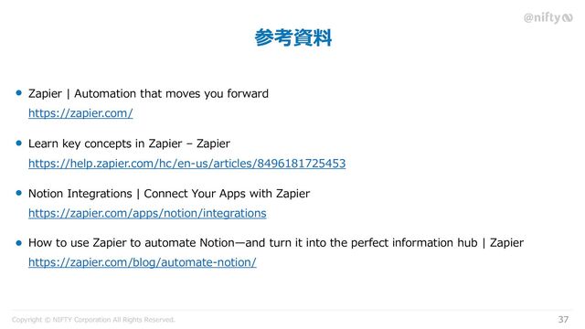 Copyright © NIFTY Corporation All Rights Reserved.
参考資料
37
Zapier | Automation that moves you forward
https://zapier.com/
Learn key concepts in Zapier – Zapier
https://help.zapier.com/hc/en-us/articles/8496181725453
Notion Integrations | Connect Your Apps with Zapier
https://zapier.com/apps/notion/integrations
How to use Zapier to automate Notion—and turn it into the perfect information hub | Zapier
https://zapier.com/blog/automate-notion/
