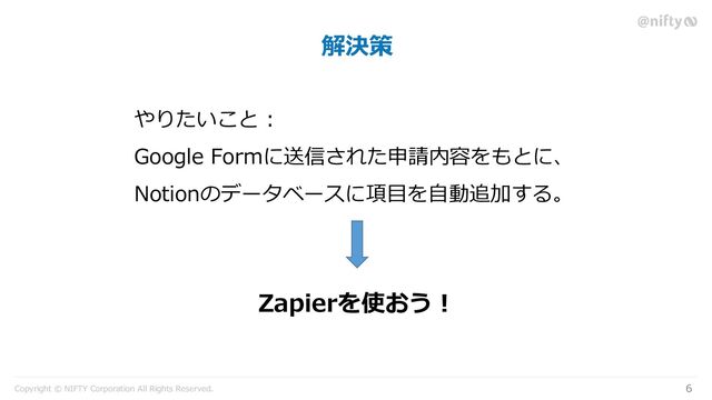 Copyright © NIFTY Corporation All Rights Reserved.
解決策
6
やりたいこと :
Google Formに送信された申請内容をもとに、
Notionのデータベースに項目を自動追加する。
Zapierを使おう！
