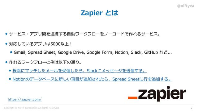 Copyright © NIFTY Corporation All Rights Reserved.
Zapier とは
7
サービス・アプリ間を連携する自動ワークフローをノーコードで作れるサービス。
対応しているアプリは5000以上！
Gmail, Spread Sheet, Google Drive, Google Form, Notion, Slack, GitHub など...
作れるワークフローの例は以下の通り。
検索にマッチしたメールを受信したら、Slackにメッセージを送信する。
Notionのデータベースに新しい項目が追加されたら、Spread Sheetに行を追加する。
https://zapier.com/

