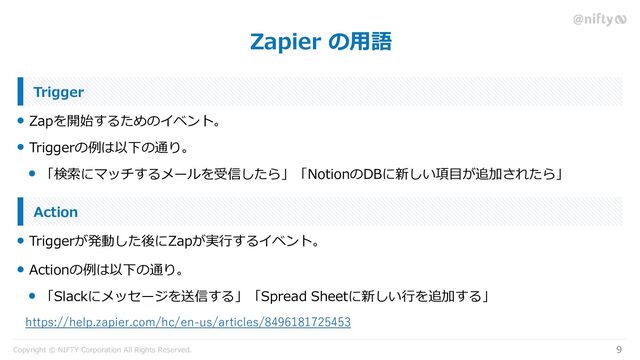 Copyright © NIFTY Corporation All Rights Reserved.
Zapier の用語
9
Zapを開始するためのイベント。
Trigger
Triggerの例は以下の通り。
「検索にマッチするメールを受信したら」「NotionのDBに新しい項目が追加されたら」
Triggerが発動した後にZapが実行するイベント。
Action
Actionの例は以下の通り。
「Slackにメッセージを送信する」「Spread Sheetに新しい行を追加する」
https://help.zapier.com/hc/en-us/articles/8496181725453
