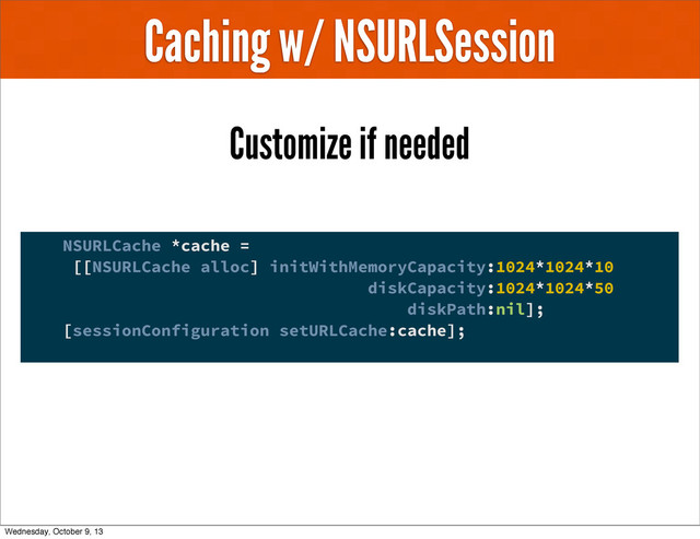 Caching w/ NSURLSession
Customize if needed
NSURLCache *cache =
[[NSURLCache alloc] initWithMemoryCapacity:1024*1024*10
diskCapacity:1024*1024*50
diskPath:nil];
[sessionConfiguration setURLCache:cache];
Wednesday, October 9, 13
