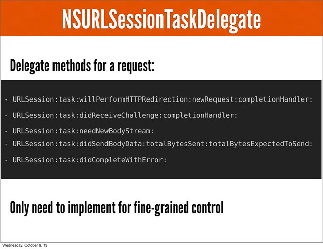 NSURLSessionTaskDelegate
Delegate methods for a request:
Only need to implement for fine-grained control
- URLSession:task:willPerformHTTPRedirection:newRequest:completionHandler:
- URLSession:task:didReceiveChallenge:completionHandler:
- URLSession:task:needNewBodyStream:
- URLSession:task:didSendBodyData:totalBytesSent:totalBytesExpectedToSend:
- URLSession:task:didCompleteWithError:
Wednesday, October 9, 13

