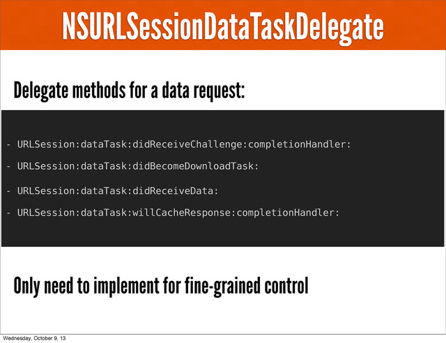 NSURLSessionDataTaskDelegate
Delegate methods for a data request:
Only need to implement for fine-grained control
- URLSession:dataTask:didReceiveChallenge:completionHandler:
- URLSession:dataTask:didBecomeDownloadTask:
- URLSession:dataTask:didReceiveData:
- URLSession:dataTask:willCacheResponse:completionHandler:
Wednesday, October 9, 13
