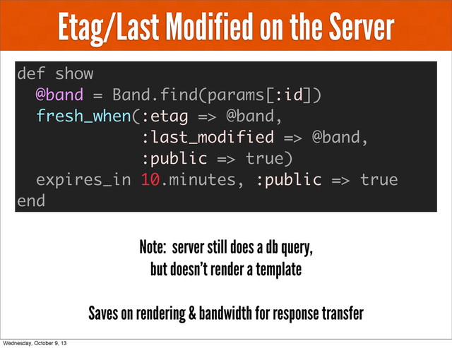 Etag/Last Modified on the Server
def show
@band = Band.find(params[:id])
fresh_when(:etag => @band,
:last_modified => @band,
:public => true)
expires_in 10.minutes, :public => true
end
Note: server still does a db query,
but doesn’t render a template
Saves on rendering & bandwidth for response transfer
Wednesday, October 9, 13
