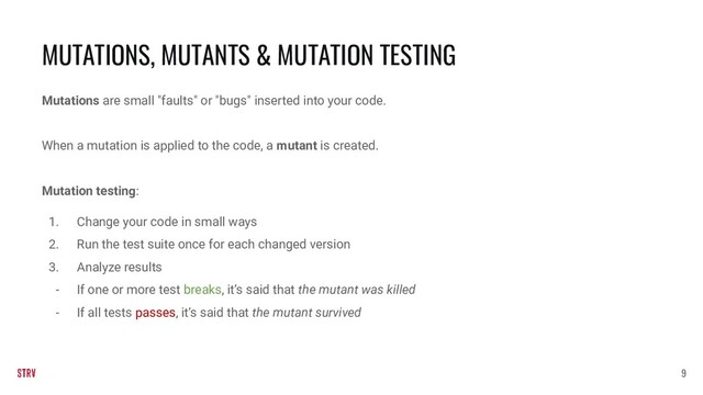 Mutations are small "faults" or "bugs" inserted into your code.
When a mutation is applied to the code, a mutant is created.
Mutation testing:
1. Change your code in small ways
2. Run the test suite once for each changed version
3. Analyze results
- If one or more test breaks, it’s said that the mutant was killed
- If all tests passes, it’s said that the mutant survived
MUTATIONS, MUTANTS & MUTATION TESTING
9
