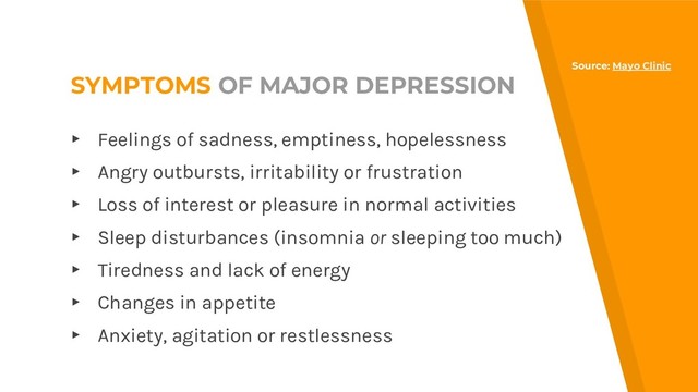 SYMPTOMS OF MAJOR DEPRESSION
▸ Feelings of sadness, emptiness, hopelessness
▸ Angry outbursts, irritability or frustration
▸ Loss of interest or pleasure in normal activities
▸ Sleep disturbances (insomnia or sleeping too much)
▸ Tiredness and lack of energy
▸ Changes in appetite
▸ Anxiety, agitation or restlessness
Source: Mayo Clinic
