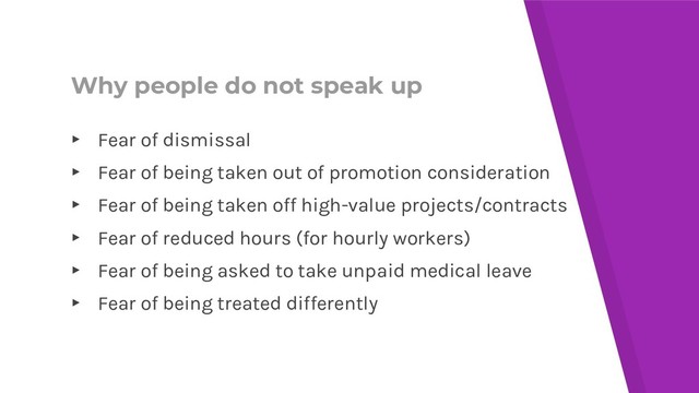 Why people do not speak up
▸ Fear of dismissal
▸ Fear of being taken out of promotion consideration
▸ Fear of being taken off high-value projects/contracts
▸ Fear of reduced hours (for hourly workers)
▸ Fear of being asked to take unpaid medical leave
▸ Fear of being treated differently
