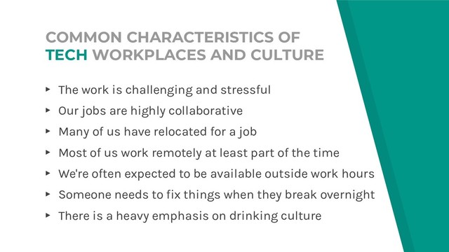 COMMON CHARACTERISTICS OF
TECH WORKPLACES AND CULTURE
▸ The work is challenging and stressful
▸ Our jobs are highly collaborative
▸ Many of us have relocated for a job
▸ Most of us work remotely at least part of the time
▸ We're often expected to be available outside work hours
▸ Someone needs to fix things when they break overnight
▸ There is a heavy emphasis on drinking culture
