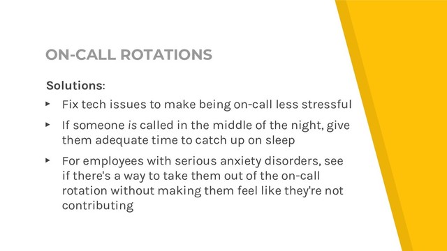 ON-CALL ROTATIONS
Solutions:
▸ Fix tech issues to make being on-call less stressful
▸ If someone is called in the middle of the night, give
them adequate time to catch up on sleep
▸ For employees with serious anxiety disorders, see
if there's a way to take them out of the on-call
rotation without making them feel like they're not
contributing
