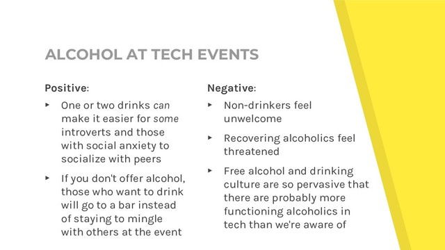 ALCOHOL AT TECH EVENTS
Negative:
▸ Non-drinkers feel
unwelcome
▸ Recovering alcoholics feel
threatened
▸ Free alcohol and drinking
culture are so pervasive that
there are probably more
functioning alcoholics in
tech than we're aware of
Positive:
▸ One or two drinks can
make it easier for some
introverts and those
with social anxiety to
socialize with peers
▸ If you don't offer alcohol,
those who want to drink
will go to a bar instead
of staying to mingle
with others at the event
