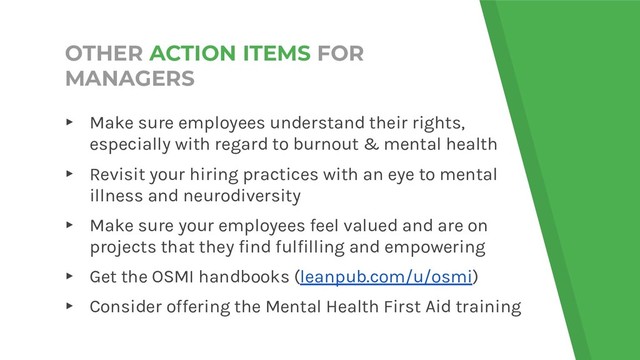 OTHER ACTION ITEMS FOR
MANAGERS
▸ Make sure employees understand their rights,
especially with regard to burnout & mental health
▸ Revisit your hiring practices with an eye to mental
illness and neurodiversity
▸ Make sure your employees feel valued and are on
projects that they find fulfilling and empowering
▸ Get the OSMI handbooks (leanpub.com/u/osmi)
▸ Consider offering the Mental Health First Aid training
