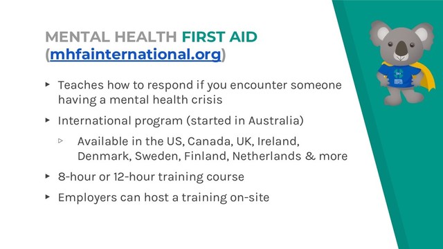MENTAL HEALTH FIRST AID
(mhfainternational.org)
▸ Teaches how to respond if you encounter someone
having a mental health crisis
▸ International program (started in Australia)
▹ Available in the US, Canada, UK, Ireland,
Denmark, Sweden, Finland, Netherlands & more
▸ 8-hour or 12-hour training course
▸ Employers can host a training on-site
