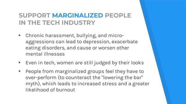 SUPPORT MARGINALIZED PEOPLE
IN THE TECH INDUSTRY
▸ Chronic harassment, bullying, and micro-
aggressions can lead to depression, exacerbate
eating disorders, and cause or worsen other
mental illnesses
▸ Even in tech, women are still judged by their looks
▸ People from marginalized groups feel they have to
over-perform (to counteract the "lowering the bar"
myth), which leads to increased stress and a greater
likelihood of burnout
