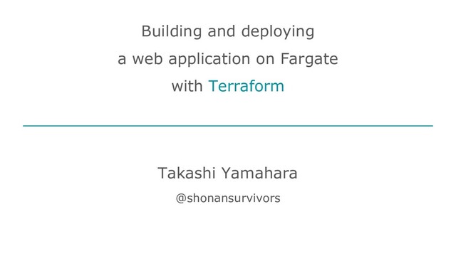 Building and deploying
a web application on Fargate
with Terraform
Takashi Yamahara
@shonansurvivors
