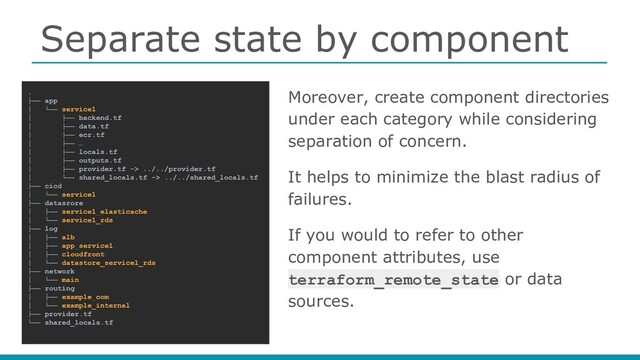Separate state by component
Moreover, create component directories
under each category while considering
separation of concern.
It helps to minimize the blast radius of
failures.
If you would to refer to other
component attributes, use
terraform_remote_state or data
sources.
.
├── app
│ └── service1
│ ├── backend.tf
│ ├── data.tf
│ ├── ecr.tf
│ ├── …
│ ├── locals.tf
│ ├── outputs.tf
│ ├── provider.tf -> ../../provider.tf
│ └── shared_locals.tf -> ../../shared_locals.tf
├── cicd
│ └── service1
├── datasrore
│ ├── service1_elasticache
│ └── service1_rds
├── log
│ ├── alb
│ ├── app_service1
│ ├── cloudfront
│ └── datastore_service1_rds
├── network
│ └── main
├── routing
│ ├── example_com
│ └── example_internal
├── provider.tf
└── shared_locals.tf

