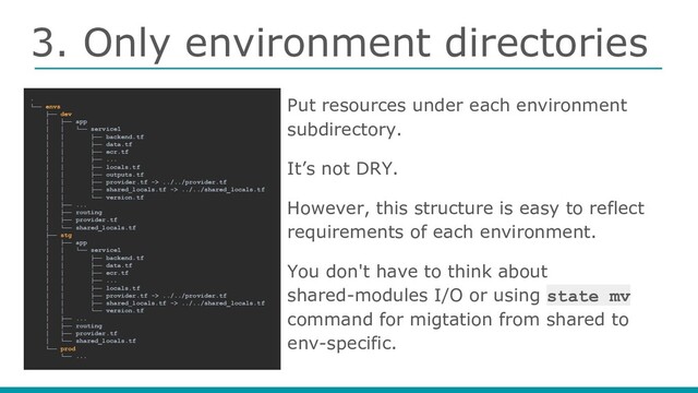 3. Only environment directories
Put resources under each environment
subdirectory.
It’s not DRY.
However, this structure is easy to reflect
requirements of each environment.
You don't have to think about
shared-modules I/O or using state mv
command for migtation from shared to
env-specific.
.
└── envs
├── dev
│ ├── app
│ │ └── service1
│ │ ├── backend.tf
│ │ ├── data.tf
│ │ ├── ecr.tf
│ │ ├── ...
│ │ ├── locals.tf
│ │ ├── outputs.tf
│ │ ├── provider.tf -> ../../provider.tf
│ │ ├── shared_locals.tf -> ../../shared_locals.tf
│ │ └── version.tf
│ ├── ...
│ ├── routing
│ ├── provider.tf
│ └── shared_locals.tf
├── stg
│ ├── app
│ │ └── service1
│ │ ├── backend.tf
│ │ ├── data.tf
│ │ ├── ecr.tf
│ │ ├── ...
│ │ ├── locals.tf
│ │ ├── provider.tf -> ../../provider.tf
│ │ ├── shared_locals.tf -> ../../shared_locals.tf
│ │ └── version.tf
│ ├── ...
│ ├── routing
│ ├── provider.tf
│ └── shared_locals.tf
└── prod
└── ...
