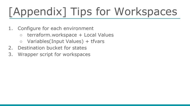 [Appendix] Tips for Workspaces
1. Configure for each environment
○ terraform.workspace + Local Values
○ Variables(Input Values) + tfvars
2. Destination bucket for states
3. Wrapper script for workspaces
