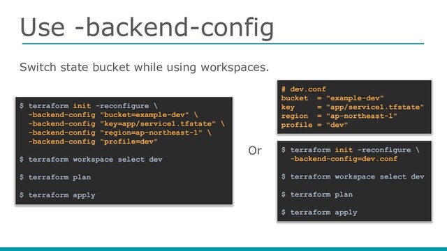 Use -backend-config
Switch state bucket while using workspaces.
$ terraform init -reconfigure \
-backend-config "bucket=example-dev" \
-backend-config "key=app/service1.tfstate" \
-backend-config "region=ap-northeast-1" \
-backend-config "profile=dev"
$ terraform workspace select dev
$ terraform plan
$ terraform apply
$ terraform init -reconfigure \
-backend-config=dev.conf
$ terraform workspace select dev
$ terraform plan
$ terraform apply
# dev.conf
bucket = "example-dev"
key = "app/service1.tfstate"
region = "ap-northeast-1"
profile = "dev"
Or

