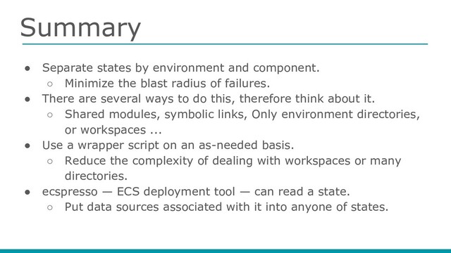 Summary
● Separate states by environment and component.
○ Minimize the blast radius of failures.
● There are several ways to do this, therefore think about it.
○ Shared modules, symbolic links, Only environment directories,
or workspaces ...
● Use a wrapper script on an as-needed basis.
○ Reduce the complexity of dealing with workspaces or many
directories.
● ecspresso — ECS deployment tool — can read a state.
○ Put data sources associated with it into anyone of states.
