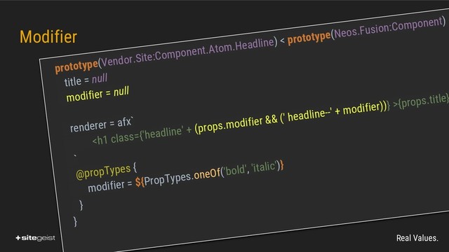 Real Values.
Modifier
prototype(Vendor.Site:Component.Atom.Headline) < prototype(Neos.Fusion:Component) {
title = null
modifier = null
renderer = afx`
<h1 class="{'headline'">{props.title}
`
@propTypes {
modifier = ${PropTypes.oneOf('bold', 'italic')}
}
}
</h1>