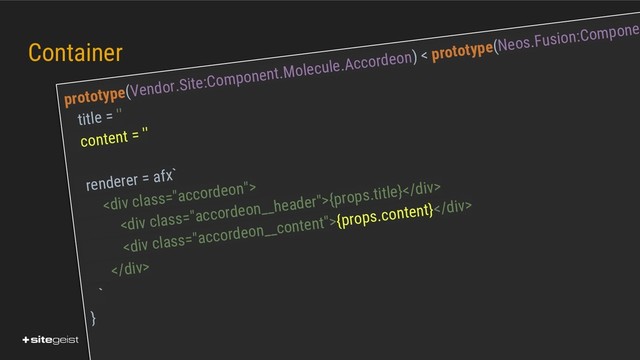 Real Values.
Container
prototype(Vendor.Site:Component.Molecule.Accordeon) < prototype(Neos.Fusion:Compone
title = ''
content = ''
renderer = afx`
<div class="accordeon">
<div class="accordeon__header">{props.title}</div>
<div class="accordeon__content">{props.content}</div>
</div>
`
}
