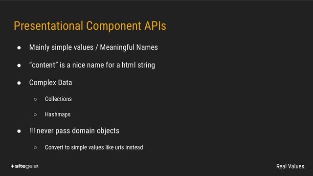 Real Values.
Presentational Component APIs
● Mainly simple values / Meaningful Names
● “content” is a nice name for a html string
● Complex Data
○ Collections
○ Hashmaps
● !!! never pass domain objects
○ Convert to simple values like uris instead
