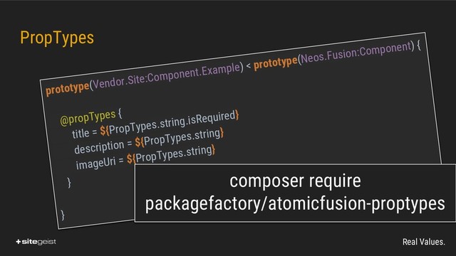 Real Values.
PropTypes
prototype(Vendor.Site:Component.Example) < prototype(Neos.Fusion:Component) {
@propTypes {
title = ${PropTypes.string.isRequired}
description = ${PropTypes.string}
imageUri = ${PropTypes.string}
}
}
composer require
packagefactory/atomicfusion-proptypes
