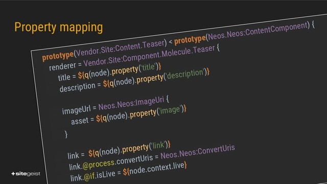 Real Values.
Property mapping
prototype(Vendor.Site:Content.Teaser) < prototype(Neos.Neos:ContentComponent) {
renderer = Vendor.Site:Component.Molecule.Teaser {
title = ${q(node).property('title')}
description = ${q(node).property('description')}
imageUrl = Neos.Neos:ImageUri {
asset = ${q(node).property('image')}
}
link = ${q(node).property('link')}
link.@process.convertUris = Neos.Neos:ConvertUris
link.@if.isLive = ${node.context.live}
