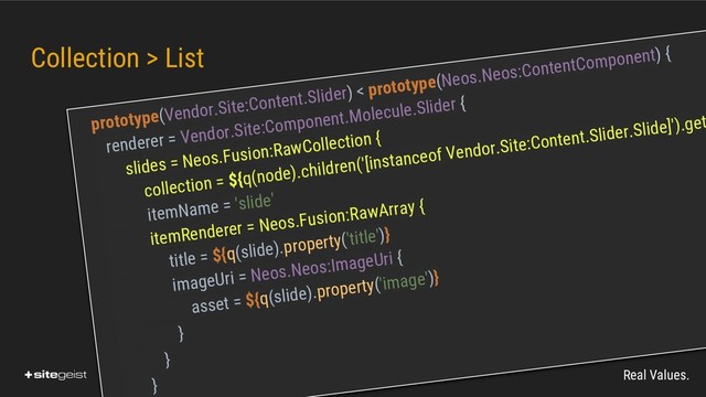 Real Values.
Collection > List
prototype(Vendor.Site:Content.Slider) < prototype(Neos.Neos:ContentComponent) {
renderer = Vendor.Site:Component.Molecule.Slider {
slides = Neos.Fusion:RawCollection {
collection = ${q(node).children('[instanceof Vendor.Site:Content.Slider.Slide]').get
itemName = 'slide'
itemRenderer = Neos.Fusion:RawArray {
title = ${q(slide).property('title')}
imageUri = Neos.Neos:ImageUri {
asset = ${q(slide).property('image')}
}
}
}

