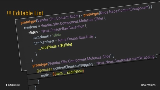 Real Values.
!!! Editable List
prototype(Vendor.Site:Content.Slider) < prototype(Neos.Neos:ContentComponent) {
renderer = Vendor.Site:Component.Molecule.Slider {
slides = Neos.Fusion:RawCollection {
itemName = 'slide'
itemRenderer = Neos.Fusion:RawArray {
__slideNode = ${slide}
}
}
prototype(Vendor.Site:Component.Molecule.Slide) {
@process.contentElementWrapping = Neos.Neos:ContentElementWrapping {
node = ${item.__slideNode}
}
}
