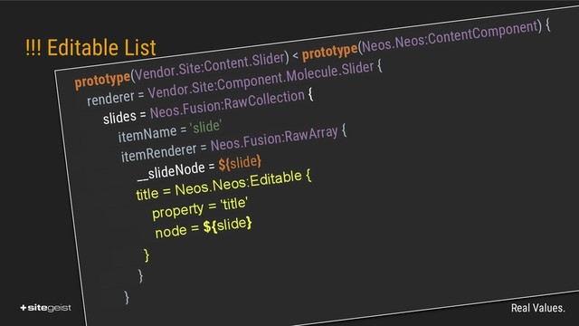 Real Values.
!!! Editable List
prototype(Vendor.Site:Content.Slider) < prototype(Neos.Neos:ContentComponent) {
renderer = Vendor.Site:Component.Molecule.Slider {
slides = Neos.Fusion:RawCollection {
itemName = 'slide'
itemRenderer = Neos.Fusion:RawArray {
__slideNode = ${slide}
title = Neos.Neos:Editable {
property = 'title'
node = ${slide}
}
}
}
