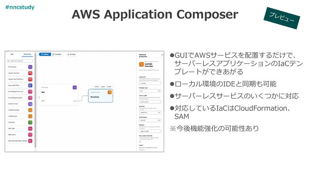 AWS Application Composer
⚫GUIでAWSサービスを配置するだけで、
サーバーレスアプリケーションのIaCテン
プレートができあがる
⚫ローカル環境のIDEと同期も可能
⚫サーバーレスサービスのいくつかに対応
⚫対応しているIaCはCloudFormation、
SAM
※今後機能強化の可能性あり
#nncstudy
