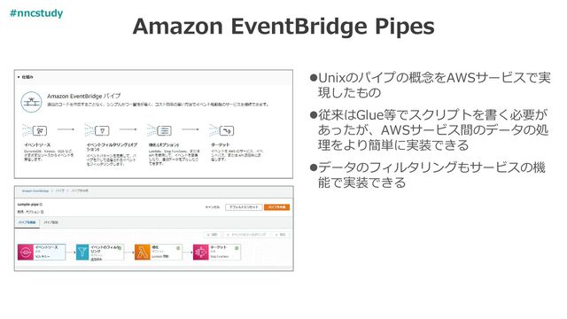 Amazon EventBridge Pipes
⚫Unixのパイプの概念をAWSサービスで実
現したもの
⚫従来はGlue等でスクリプトを書く必要が
あったが、AWSサービス間のデータの処
理をより簡単に実装できる
⚫データのフィルタリングもサービスの機
能で実装できる
#nncstudy
