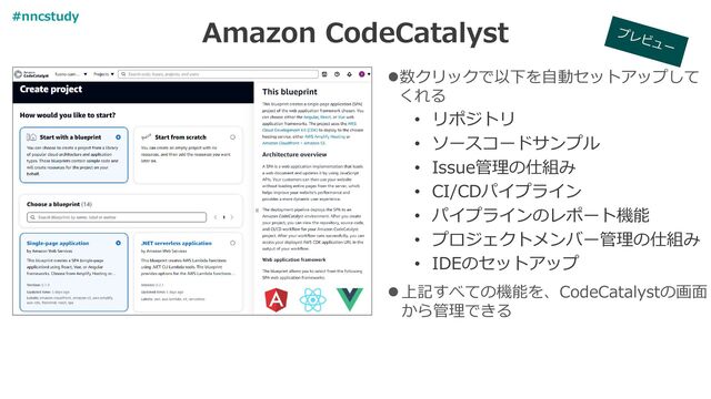 Amazon CodeCatalyst
⚫数クリックで以下を自動セットアップして
くれる
• リポジトリ
• ソースコードサンプル
• Issue管理の仕組み
• CI/CDパイプライン
• パイプラインのレポート機能
• プロジェクトメンバー管理の仕組み
• IDEのセットアップ
⚫上記すべての機能を、CodeCatalystの画面
から管理できる
#nncstudy
