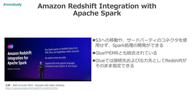 Amazon Redshift Integration with
Apache Spark
⚫S3への移動や、サードパーティのコネクタを使
用せず、Spark処理の開発ができる
⚫GlueやEMRとも統合されている
⚫Glueでは接続先および出力先としてRedshiftが
そのまま指定できる
出典：AWS re:Invent 2022 - Keynote with Adam Selipsky
https://www.youtube.com/watch?v=Xus8C2s5K9A
#nncstudy
