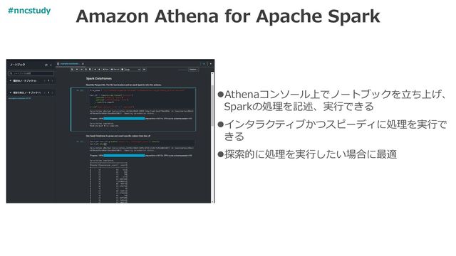 Amazon Athena for Apache Spark
⚫Athenaコンソール上でノートブックを立ち上げ、
Sparkの処理を記述、実行できる
⚫インタラクティブかつスピーディに処理を実行で
きる
⚫探索的に処理を実行したい場合に最適
#nncstudy
