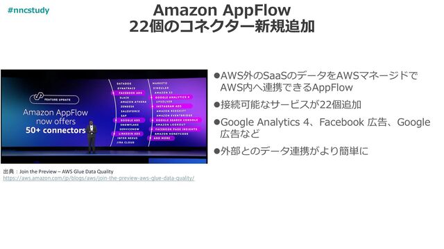 Amazon AppFlow
22個のコネクター新規追加
⚫AWS外のSaaSのデータをAWSマネージドで
AWS内へ連携できるAppFlow
⚫接続可能なサービスが22個追加
⚫Google Analytics 4、Facebook 広告、Google
広告など
⚫外部とのデータ連携がより簡単に
出典：Join the Preview – AWS Glue Data Quality
https://aws.amazon.com/jp/blogs/aws/join-the-preview-aws-glue-data-quality/
#nncstudy
