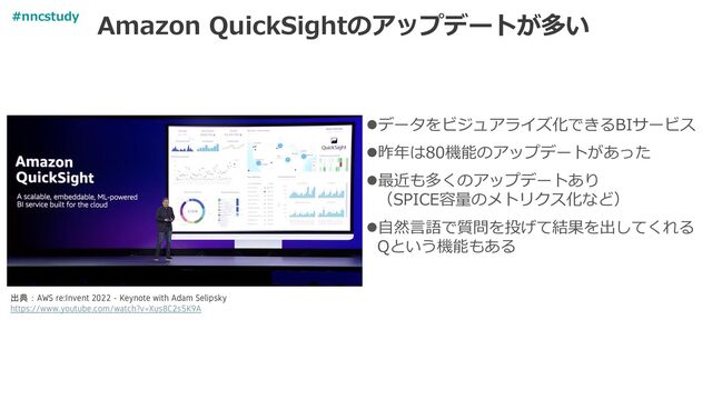 Amazon QuickSightのアップデートが多い
⚫データをビジュアライズ化できるBIサービス
⚫昨年は80機能のアップデートがあった
⚫最近も多くのアップデートあり
（SPICE容量のメトリクス化など）
⚫自然言語で質問を投げて結果を出してくれる
Qという機能もある
出典：AWS re:Invent 2022 - Keynote with Adam Selipsky
https://www.youtube.com/watch?v=Xus8C2s5K9A
#nncstudy
