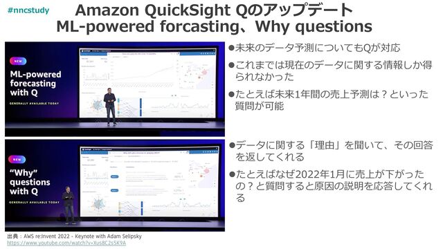 Amazon QuickSight Qのアップデート
ML-powered forcasting、Why questions
⚫未来のデータ予測についてもQが対応
⚫これまでは現在のデータに関する情報しか得
られなかった
⚫たとえば未来1年間の売上予測は？といった
質問が可能
出典：AWS re:Invent 2022 - Keynote with Adam Selipsky
https://www.youtube.com/watch?v=Xus8C2s5K9A
⚫データに関する「理由」を聞いて、その回答
を返してくれる
⚫たとえばなぜ2022年1月に売上が下がった
の？と質問すると原因の説明を応答してくれ
る
#nncstudy
