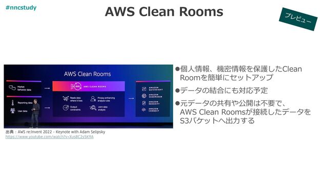 AWS Clean Rooms
出典：AWS re:Invent 2022 - Keynote with Adam Selipsky
https://www.youtube.com/watch?v=Xus8C2s5K9A
⚫個人情報、機密情報を保護したClean
Roomを簡単にセットアップ
⚫データの結合にも対応予定
⚫元データの共有や公開は不要で、
AWS Clean Roomsが接続したデータを
S3バケットへ出力する
#nncstudy
