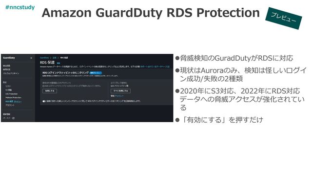 Amazon GuardDuty RDS Protection
⚫脅威検知のGuradDutyがRDSに対応
⚫現状はAuroraのみ、検知は怪しいログイ
ン成功/失敗の2種類
⚫2020年にS3対応、2022年にRDS対応
データへの脅威アクセスが強化されてい
る
⚫「有効にする」を押すだけ
#nncstudy
