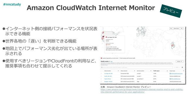 Amazon CloudWatch Internet Monitor
出典：Amazon CloudWatch Internet Monitor プレビュー
https://aws.amazon.com/jp/blogs/news/cloudwatch-internet-monitor-end-to-end-visibility-
into-internet-performance-for-your-applications/
⚫インターネット側の接続パフォーマンスを状況表
示できる機能
⚫世界各地の「遅い」を判断できる機能
⚫地図上でパフォーマンス劣化が出ている場所が表
示される
⚫使用すべきリージョンやCloudFrontの利用など、
推奨事項も合わせて提示してくれる
#nncstudy
