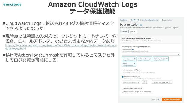 Amazon CloudWatch Logs
データ保護機能
⚫CloudWatch Logsに転送されるログの機密情報をマスク
できるようになった
⚫現時点では英語のみ対応で、クレジットカードナンバーや
氏名、Eメールアドレス、などさまざまな対応データあり
https://docs.aws.amazon.com/AmazonCloudWatch/latest/logs/protect-sensitive-log-
data-types.html
⚫IAMでAction logs:Unmaskを許可しているとマスクを外
してログ閲覧が可能になる
#nncstudy

